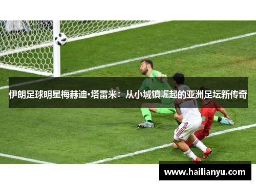 伊朗足球明星梅赫迪·塔雷米：从小城镇崛起的亚洲足坛新传奇