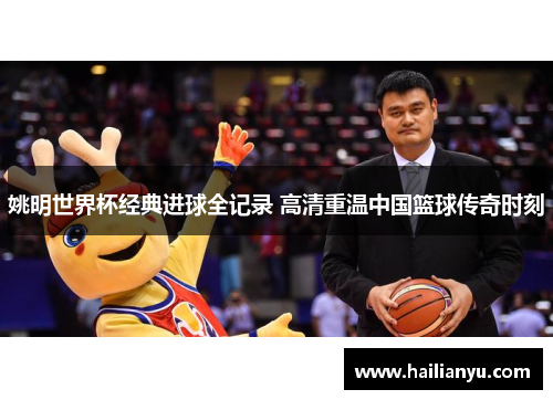 姚明世界杯经典进球全记录 高清重温中国篮球传奇时刻