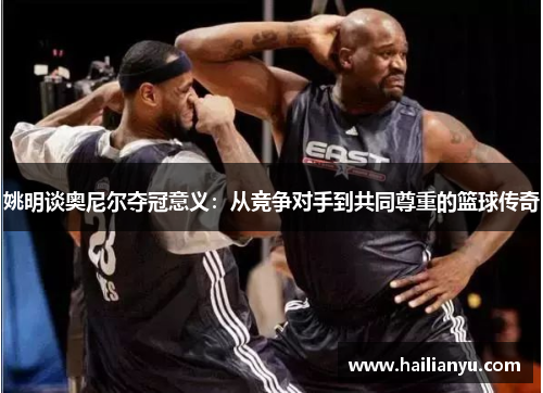 姚明谈奥尼尔夺冠意义：从竞争对手到共同尊重的篮球传奇