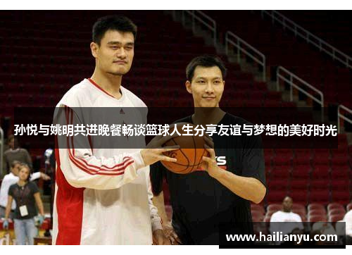 孙悦与姚明共进晚餐畅谈篮球人生分享友谊与梦想的美好时光